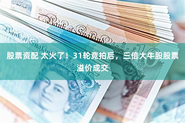股票资配 太火了！31轮竞拍后，三倍大牛股股票溢价成交