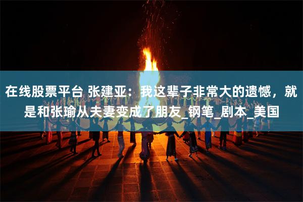 在线股票平台 张建亚：我这辈子非常大的遗憾，就是和张瑜从夫妻变成了朋友_钢笔_剧本_美国