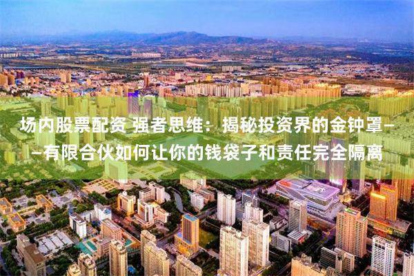 场内股票配资 强者思维：揭秘投资界的金钟罩——有限合伙如何让你的钱袋子和责任完全隔离