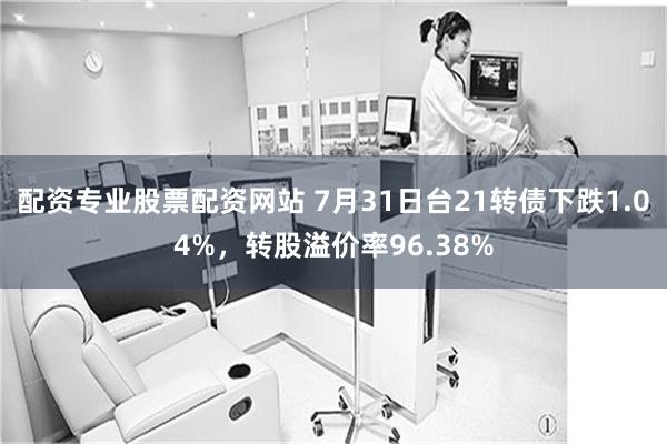 配资专业股票配资网站 7月31日台21转债下跌1.04%，转股溢价率96.38%