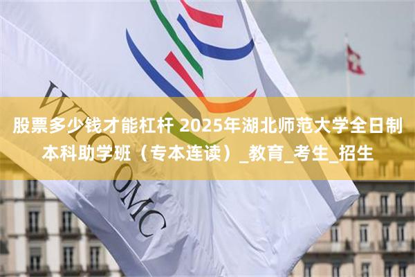 股票多少钱才能杠杆 2025年湖北师范大学全日制本科助学班（专本连读）_教育_考生_招生