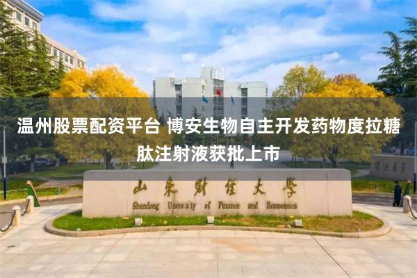 温州股票配资平台 博安生物自主开发药物度拉糖肽注射液获批上市