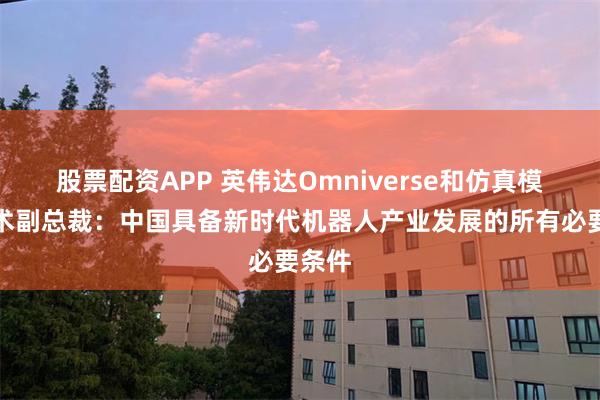 股票配资APP 英伟达Omniverse和仿真模拟技术副总裁：中国具备新时代机器人产业发展的所有必要条件