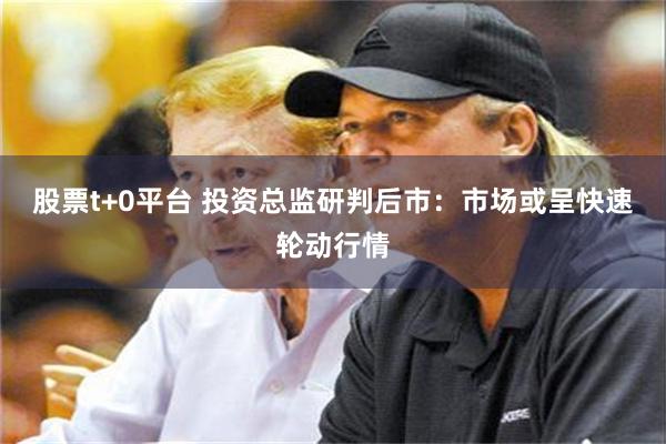 股票t+0平台 投资总监研判后市：市场或呈快速轮动行情