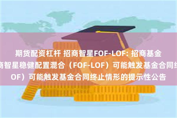 期货配资杠杆 招商智星FOF-LOF: 招商基金管理有限公司关于招商智星稳健配置混合(FOF-LOF)可能触发基金合同终止情形的提示性公告