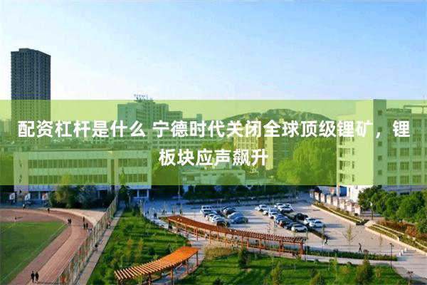 配资杠杆是什么 宁德时代关闭全球顶级锂矿，锂板块应声飙升
