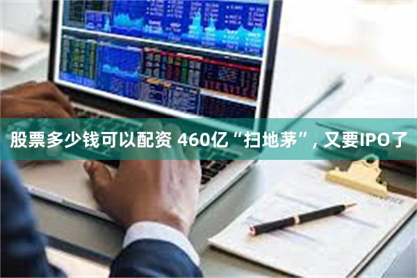 股票多少钱可以配资 460亿“扫地茅”, 又要IPO了