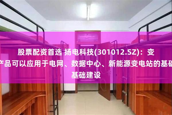 股票配资首选 扬电科技(301012.SZ)：变压器产品可以应用于电网、数据中心、新能源变电站的基础建设