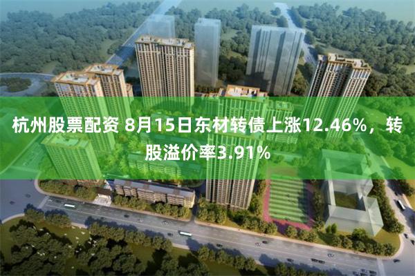 杭州股票配资 8月15日东材转债上涨12.46%，转股溢价率3.91%