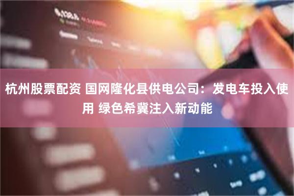 杭州股票配资 国网隆化县供电公司：发电车投入使用 绿色希冀注入新动能