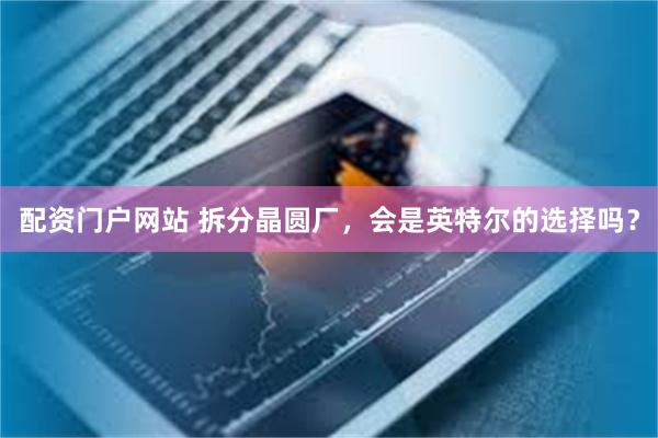 配资门户网站 拆分晶圆厂，会是英特尔的选择吗？