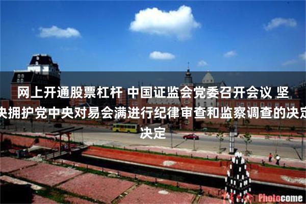 网上开通股票杠杆 中国证监会党委召开会议 坚决拥护党中央对易会满进行纪律审查和监察调查的决定