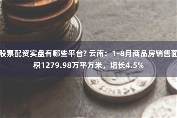 股票配资实盘有哪些平台? 云南：1-8月商品房销售面积1279.98万平方米，增长4.5%