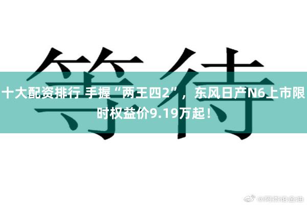 十大配资排行 手握“两王四2”,东风日产N6上市限时权益价9.19万起!