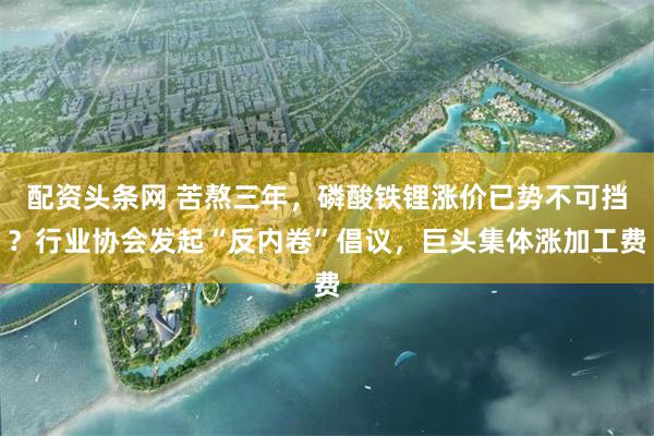 配资头条网 苦熬三年,磷酸铁锂涨价已势不可挡?行业协会发起“反内卷”倡议,巨头集体涨加工费