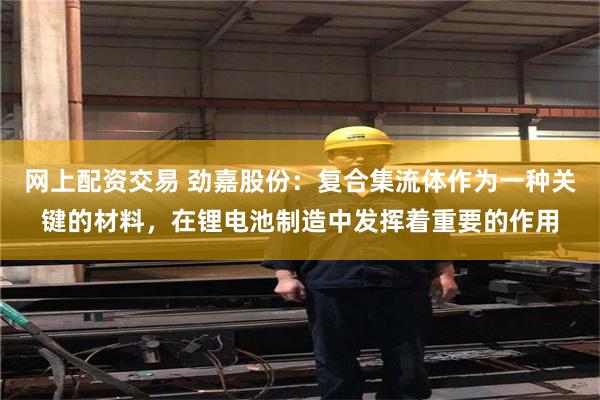 网上配资交易 劲嘉股份：复合集流体作为一种关键的材料，在锂电池制造中发挥着重要的作用