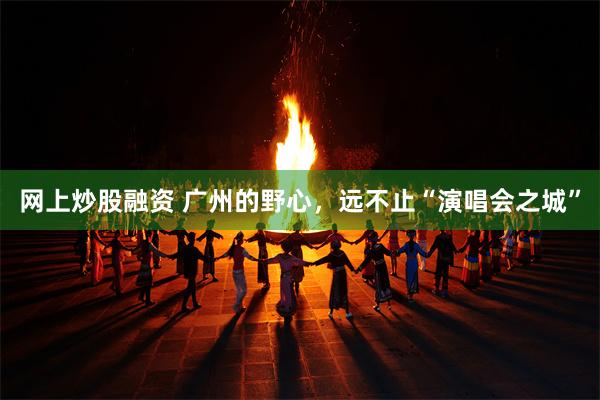 网上炒股融资 广州的野心，远不止“演唱会之城”