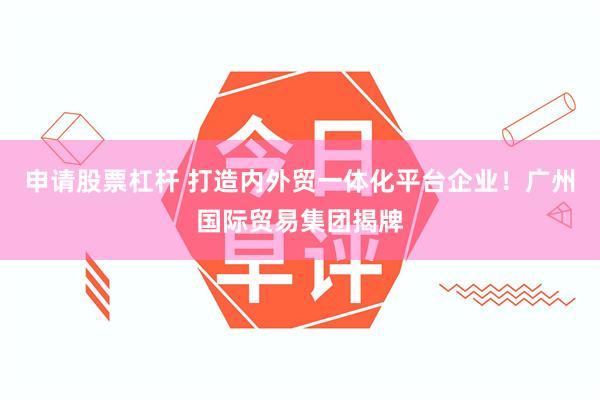 申请股票杠杆 打造内外贸一体化平台企业！广州国际贸易集团揭牌