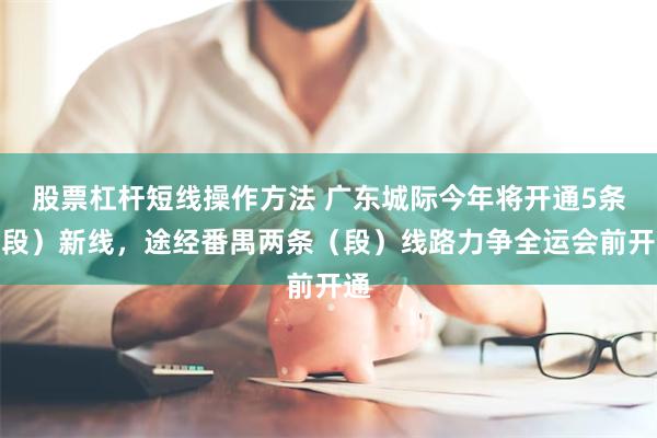 股票杠杆短线操作方法 广东城际今年将开通5条（段）新线，途经番禺两条（段）线路力争全运会前开通