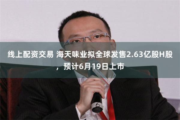线上配资交易 海天味业拟全球发售2.63亿股H股，预计6月19日上市