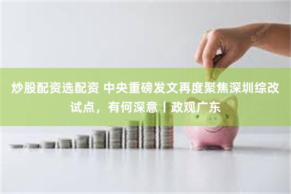 炒股配资选配资 中央重磅发文再度聚焦深圳综改试点，有何深意丨政观广东
