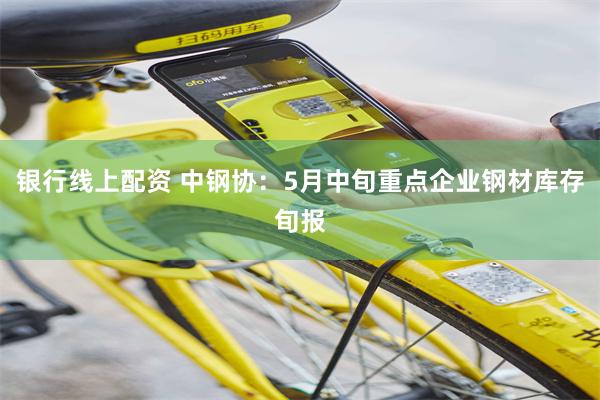 银行线上配资 中钢协：5月中旬重点企业钢材库存旬报