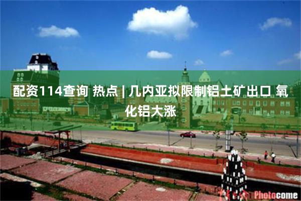 配资114查询 热点 | 几内亚拟限制铝土矿出口 氧化铝大涨