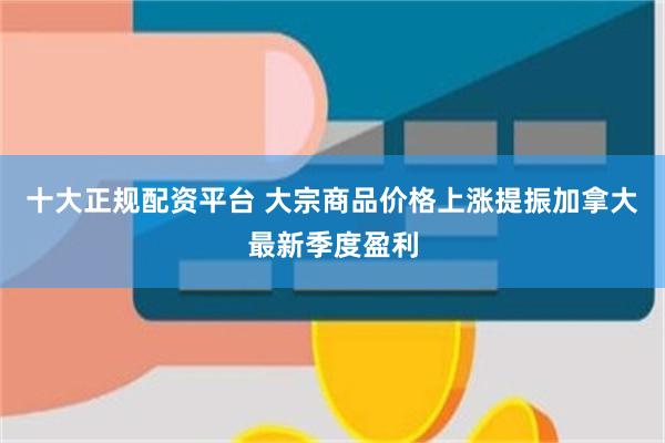 十大正规配资平台 大宗商品价格上涨提振加拿大最新季度盈利