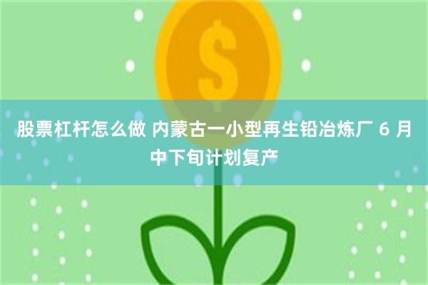 股票杠杆怎么做 内蒙古一小型再生铅冶炼厂 6 月中下旬计划复产