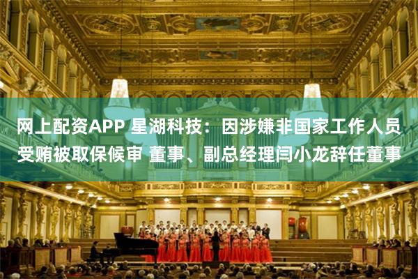 网上配资APP 星湖科技:因涉嫌非国家工作人员受贿被取保候审 董事、副总经理闫小龙辞任董事