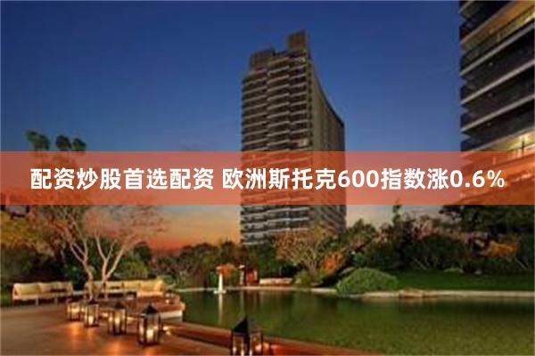 配资炒股首选配资 欧洲斯托克600指数涨0.6%