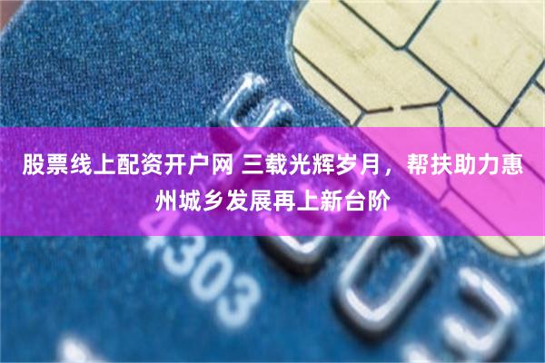 股票线上配资开户网 三载光辉岁月，帮扶助力惠州城乡发展再上新台阶