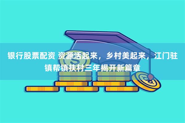 银行股票配资 资源活起来，乡村美起来，江门驻镇帮镇扶村三年揭开新篇章