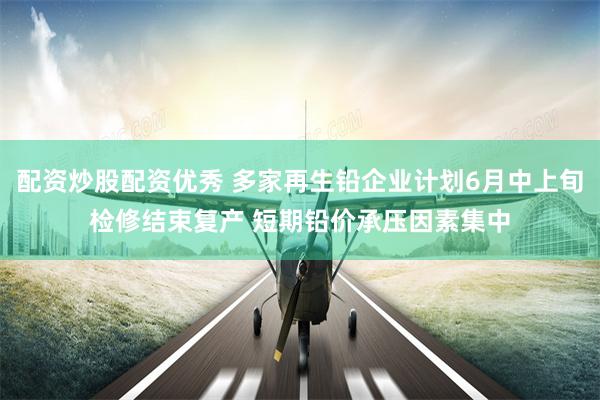 配资炒股配资优秀 多家再生铅企业计划6月中上旬检修结束复产 短期铅价承压因素集中