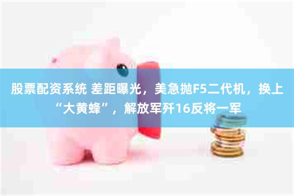 股票配资系统 差距曝光,美急抛F5二代机,换上“大黄蜂”,解放军歼16反将一军