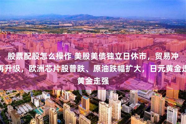 股票配股怎么操作 美股美债独立日休市，贸易冲突再升级，欧洲芯片股普跌、原油跌幅扩大，日元黄金走强
