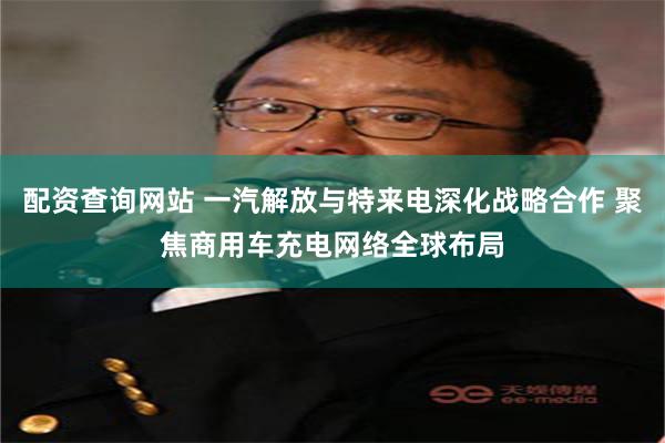 配资查询网站 一汽解放与特来电深化战略合作 聚焦商用车充电网络全球布局