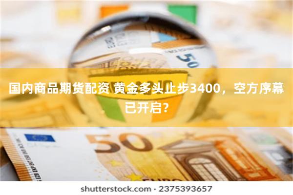 国内商品期货配资 黄金多头止步3400，空方序幕已开启？