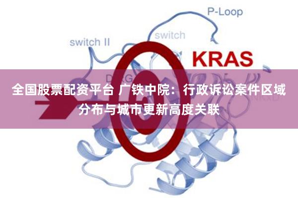 全国股票配资平台 广铁中院:行政诉讼案件区域分布与城市更新高度关联