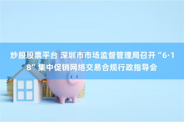 炒股股票平台 深圳市市场监督管理局召开“6·18”集中促销网络交易合规行政指导会