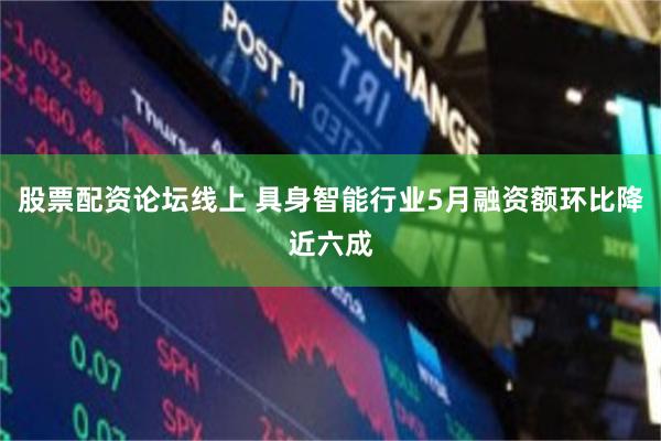 股票配资论坛线上 具身智能行业5月融资额环比降近六成