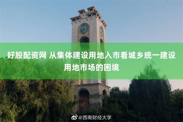 好股配资网 从集体建设用地入市看城乡统一建设用地市场的困境