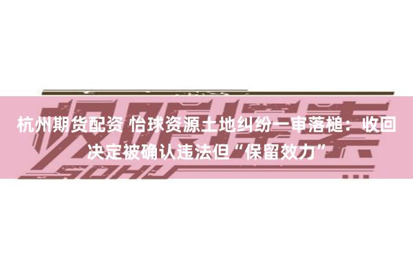 杭州期货配资 怡球资源土地纠纷一审落槌：收回决定被确认违法但“保留效力”