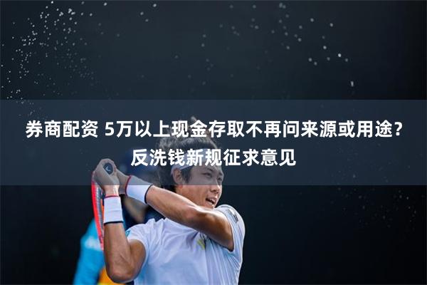 券商配资 5万以上现金存取不再问来源或用途？反洗钱新规征求意见