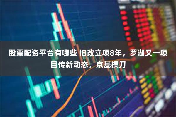 股票配资平台有哪些 旧改立项8年，罗湖又一项目传新动态，京基操刀