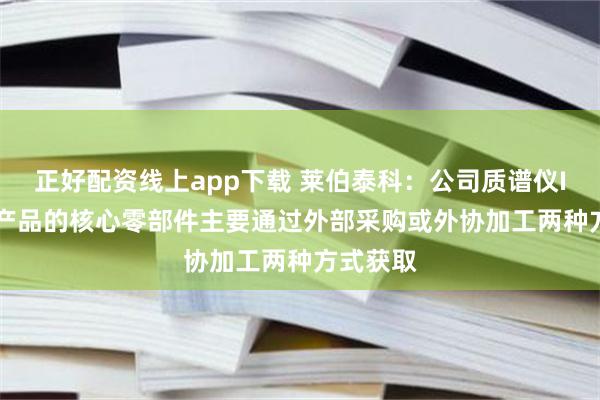 正好配资线上app下载 莱伯泰科:公司质谱仪ICP-MS产品的核心零部件主要通过外部采购或外协加工两种方式获取