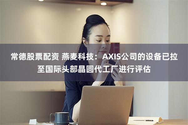 常德股票配资 燕麦科技：AXIS公司的设备已拉至国际头部晶圆代工厂进行评估