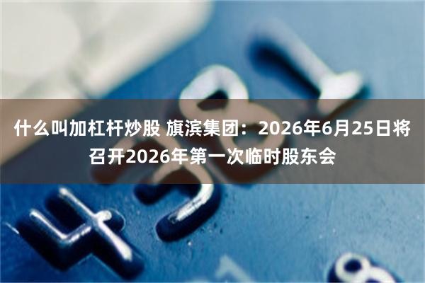 什么叫加杠杆炒股 旗滨集团：2026年6月25日将召开2026年第一次临时股东会