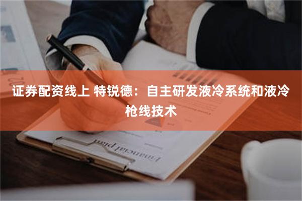 证券配资线上 特锐德：自主研发液冷系统和液冷枪线技术