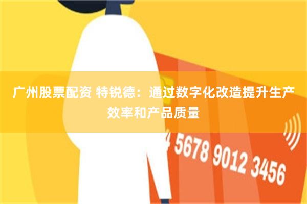 广州股票配资 特锐德:通过数字化改造提升生产效率和产品质量